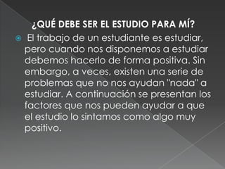 ¿QUÉ DEBE SER EL ESTUDIO PARA MÍ? El trabajo de un estudiante es estudiar, pero cuando nos disponemos a estudiar debemos hacerlo de forma positiva. Sin embargo, a veces, existen una serie de problemas que no nos ayudan "nada" a estudiar. A continuación se presentan los factores que nos pueden ayudar a que el estudio lo sintamos como algo muy positivo.