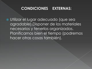 CONDICIONES    EXTERNAS:Utilizar el lugar adecuado (que sea agradable).Disponer de los materiales necesarios y tenerlos organizados. Planificarnos bien el tiempo (podremos hacer otras cosas también). 