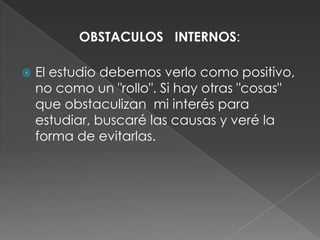 OBSTACULOS   INTERNOS: El estudio debemos verlo como positivo, no como un "rollo". Si hay otras "cosas" que obstaculizan  mi interés para estudiar, buscaré las causas y veré la forma de evitarlas.