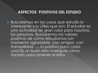 ASPECTOS  POSITIVOS DEL ESTUDIOBuscaremos en las cosas que estudio lo interesante y lo útiles que son. El estudiar es una actividad de gran valor para nosotros, las personas. Buscaremos los valores positivos de cómo estudiamos (un momento agradable, con amigos, con tranquilidad, ..., lo positivo para cada uno).Es un buen reto averiguar cómo hacerlo para obtener el éxito.