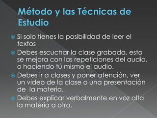 Método y las Técnicas de EstudioSi solo tienes la posibilidad de leer el textosDebes escuchar la clase grabada, esto se mejora con las repeticiones del audio, o haciendo tú mismo el audio.Debes ir a clases y poner atención, ver un video de la clase o una presentación de  la materia.Debes explicar verbalmente en voz alta la materia a otro.