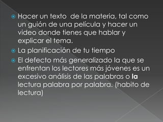 Hacer un texto  de la materia, tal como un guión de una película y hacer un video donde tienes que hablar y explicar el tema.La planificación de tu tiempoEl defecto más generalizado la que se enfrentan los lectores más jóvenes es un excesivo análisis de las palabras o la lectura palabra por palabra. (habito de  lectura)