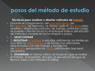 pasos del método de estudioTécnicas para analizar y diseñar métodos de trabajo.Durante el cumplimiento del procedimiento de la Ingeniería de Métodos, se deben aplicar técnicas para analizar y diseñar los métodos de trabajo, entre las cuales se pueden citar en un inicio el enfoque básico del estudio de métodos consiste en ocho etapas o pasos.1.- SELECCIONAR2.-REGISTRAR el trabajo a estudiar definiendo sus limites en una directa observación y de los hechos relevantes relacionados con ese trabajo y recolectar de fuentes apropiadas los datos adicionales que sean necesarios.3.- EXAMINAR en forma critica, el modo en que se realiza el trabajo, el propósito, el lugar, la secuencia en que se lleva a cabo y los métodos a utilizar.