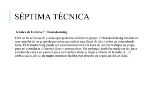SÉPTIMA TÉCNICA
Técnica de Estudio 7: Brainstorming
Otra de las técnicas de estudio que podemos realizar en grupo. El brainstorming consiste en
una reunión de un grupo de personas que realiza una lluvia de ideas sobre un determinado
tema. El brainstorming puede ser especialmente útil a la hora de realizar trabajos en grupo,
para así considerar diferentes ideas y perspectivas. Sin embargo, también puede ser útil para
estudiar de cara a un examen para así resolver dudas y llegar al fondo de la materia. En
ambos casos, el uso de mapas mentales facilita este proceso de organización de ideas.
 