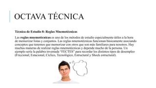 OCTAVA TÉCNICA
Técnica de Estudio 8: Reglas Mnemotécnicas
Las reglas mnemotécnicas es uno de los métodos de estudio especialmente útiles a la hora
de memorizar listas y conjuntos. Las reglas nmemotécnicas funcionan básicamente asociando
conceptos que tenemos que memorizar con otros que son más familiares para nosotros. Hay
muchas maneras de realizar reglas mnemotécnicas y depende mucho de la persona. Un
ejemplo sería la palabra inventada “FECTES” para recordar los distintos tipos de desempleo
(Friccional, Estacional, Cíclico, Tecnológico, Estructural y Shock estructural).
 