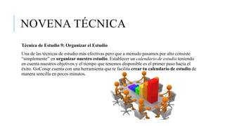 NOVENA TÉCNICA
Técnica de Estudio 9: Organizar el Estudio
Una de las técnicas de estudio más efectivas pero que a menudo pasamos por alto consiste
“simplemente” en organizar nuestro estudio. Establecer un calendario de estudio teniendo
en cuenta nuestros objetivos y el tiempo que tenemos disponible es el primer paso hacia el
éxito. GoConqr cuenta con una herramienta que te facilita crear tu calendario de estudio de
manera sencilla en pocos minutos.
 
