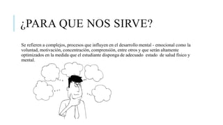 ¿PARA QUE NOS SIRVE?
Se refieren a complejos, procesos que influyen en el desarrollo mental - emocional como la
voluntad, motivación, concentración, comprensión, entre otros y que serán altamente
optimizados en la medida que el estudiante disponga de adecuado estado de salud físico y
mental.
 