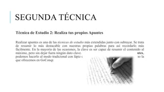 SEGUNDA TÉCNICA
Técnica de Estudio 2: Realiza tus propios Apuntes
Realizar apuntes es una de las técnicas de estudio más extendidas junto con subrayar. Se trata
de resumir lo más destacable con nuestras propias palabras para así recordarlo más
fácilmente. En la mayoría de las ocasiones, la clave es ser capaz de resumir el contenido al
máximo, pero sin dejar fuera ningún dato clave. A la hora de crear nuestros propios apuntes,
podemos hacerlo al modo tradicional con lápiz o papel o con herramientas online, como la
que ofrecemos en GoConqr.
 