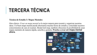 TERCERA TÉCNICA
Técnica de Estudio 3: Mapas Mentales
Otro clásico. Crear un mapa mental es la mejor manera para resumir y organizar nuestras
ideas. Un buen mapa mental puede ahorrarnos muchas horas de estudio y consolidar nuestros
conocimientos de cara al examen. Desde GoConqr, también ofrecemos la posibilidad de crear
mapas mentales de manera rápida, sencilla y gratuita. Prueba a crear un mapa mental
ahora.
 