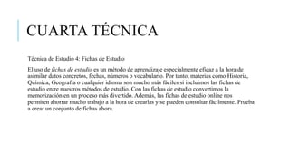 CUARTA TÉCNICA
Técnica de Estudio 4: Fichas de Estudio
El uso de fichas de estudio es un método de aprendizaje especialmente eficaz a la hora de
asimilar datos concretos, fechas, números o vocabulario. Por tanto, materias como Historia,
Química, Geografía o cualquier idioma son mucho más fáciles si incluimos las fichas de
estudio entre nuestros métodos de estudio. Con las fichas de estudio convertimos la
memorización en un proceso más divertido. Además, las fichas de estudio online nos
permiten ahorrar mucho trabajo a la hora de crearlas y se pueden consultar fácilmente. Prueba
a crear un conjunto de fichas ahora.
 