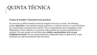 QUINTA TÉCNICA
Técnica de Estudio 5: Ejercicios/Casos prácticos
En ocasiones es difícil asimilar la teoría de algunas materias de estudio. Sin embargo,
realizar ejercicios y casos prácticos puede ayudarnos a visualizar la teoría y a que asimilemos
los conocimientos de manera más sencilla. Esto es especialmente útil en asignaturas como
Matemáticas, Física, Derecho y, en general, todas aquellas que involucren problemas y/o
números. Por tanto, puede ser una buena idea realizar casos prácticos a la vez que
estudiamos la teoría. De esta manera podremos comprender mejor su aplicación y lo que
realmente nos están trasmitiendo todas esas letras.
 