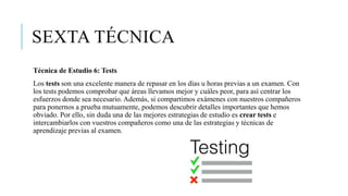 SEXTA TÉCNICA
Técnica de Estudio 6: Tests
Los tests son una excelente manera de repasar en los días u horas previas a un examen. Con
los tests podemos comprobar que áreas llevamos mejor y cuáles peor, para así centrar los
esfuerzos donde sea necesario. Además, si compartimos exámenes con nuestros compañeros
para ponernos a prueba mutuamente, podemos descubrir detalles importantes que hemos
obviado. Por ello, sin duda una de las mejores estrategias de estudio es crear tests e
intercambiarlos con vuestros compañeros como una de las estrategias y técnicas de
aprendizaje previas al examen.
 