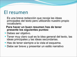 El resumen Es  una breve redacción que recoja las ideas principales del texto pero utilizando nuestro propio vocabulario. Para hacer un buen resumen has de tener presente los siguientes puntos: Debes ser objetivo. Tener muy claro cual es la idea general del texto, las ideas principales y las ideas secundarias. Has de tener siempre a la vista el esquema. Debe ser breve y presentar un estilo narrativo 