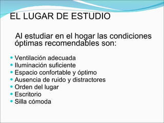 EL LUGAR DE ESTUDIO Al estudiar en el hogar las condiciones óptimas recomendables son: Ventilación adecuada Iluminación suficiente Espacio confortable y óptimo Ausencia de ruido y distractores Orden del lugar Escritorio Silla cómoda 