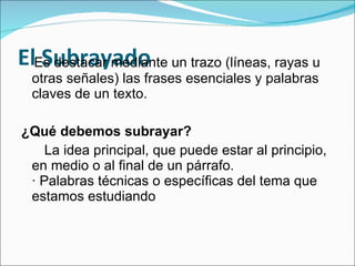 El Subrayado Es destacar mediante un trazo (líneas, rayas u otras señales) las frases esenciales y palabras claves de un texto. ¿Qué debemos subrayar?    La idea principal, que puede estar al principio, en medio o al final de un párrafo.  · Palabras técnicas o específicas del tema que estamos estudiando  