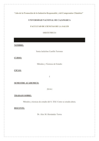 “Año de la Promoción de la Industria Responsable y del Compromiso Climático”
UNIVERSIDAD NACIONAL DE CAJAMARCA
FACULTAD DE CIENCIAS DE LA SALUD
OBSTETRICIA
NOMBRE:
Sonia Jackeline Castillo Terrones
CURSO:
Métodos y Técnicas de Estudio
CICLO:
I
SEMESTRE ACADEMICO:
2014-I
TRABAJO SOBRE:
Métodos y técnicas de estudio del S. XXI: Como se estudia ahora.
DOCENTE:
Dr. Alex M. Hernández Torres
 