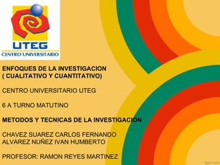 ENFOQUES DE LA INVESTIGACION
( CUALITATIVO Y CUANTITATIVO)
CENTRO UNIVERSITARIO UTEG
6 A TURNO MATUTINO
METODOS Y TECNICAS DE LA INVESTIGACION
CHAVEZ SUAREZ CARLOS FERNANDO
ALVAREZ NUÑEZ IVAN HUMBERTO
PROFESOR: RAMON REYES MARTINEZ
 