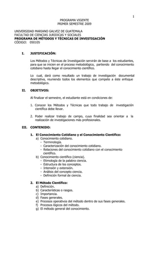 1
                               PROGRAMA VIGENTE
                              PRIMER SEMESTRE 2009

UNIVERSIDAD MARIANO GALVEZ DE GUATEMALA
FACULTAD DE CIENCIAS JURIDICAS Y SOCIALES
PROGRAMA DE MÉTODOS Y TÉCNICAS DE INVESTIGACIÓN
CÓDIGO: 050105


   I.     JUSTIFICACIÓN:

          Los Métodos y Técnicas de Investigación servirán de base a los estudiantes,
          para que se inicien en el proceso metodológico, partiendo del conocimiento
          cotidiano hasta llegar el conocimiento científico.

          Lo cual, dará como resultado un trabajo de investigación documental
          descriptiva, reuniendo todos los elementos que compete a éste enfoque
          metodológico.

   II.    OBJETIVOS:

          Al finalizar el semestre, el estudiante está en condiciones de:

          1. Conocer los Métodos y Técnicas que todo trabajo de investigación
             científica debe llevar.

          2. Poder realizar trabajo de campo, cuya finalidad sea orientar a       la
             realización de investigaciones más profesionales.

   III.   CONTENIDO:

          1. El Conocimiento Cotidiano y el Conocimiento Científico:
             a) Conocimiento cotidiano.
                - Terminología.
                - Caracterización del conocimiento cotidiano.
                - Relaciones del conocimiento cotidiano con el conocimiento
                  científico.
             b) Conocimiento científico (ciencia).
                - Etimología de la palabra ciencia.
                - Estructura de los conceptos.
                - Intensión y extensión.
                - Análisis del concepto ciencia.
                - Definición formal de ciencia.

          2. El Método Científico:
             a) Definición.
             b) Características o rasgos.
             c) Importancia.
             d) Fases generales.
             e) Procesos operativos del método dentro de sus fases generales.
             f) Procesos lógicos del método.
             g) El método general del conocimiento.
 