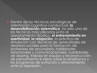  Dentro de las técnicas psicológicas de
orientación cognitivo-conductual, la
desensibilización sistemática, ha sido una de
las técnicas mas utilizadas junto al
asesoramiento técnico, el entrenamiento en
asertividad, la relajación, la práctica de
simulación con técnicas de aprendizajes de
destreza sociales para la formación de
profesores de secundaria, habilidades
relacionales y comunicacionales, habilidades
de doping, trabajo en equipo y reconstrucción
de pensamiento e ideas sobre la enseñanza y
los programas de evitación y afrontamiento
ante la depresión.
 