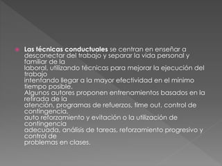  Las técnicas conductuales se centran en enseñar a
desconectar del trabajo y separar la vida personal y
familiar de la
laboral, utilizando técnicas para mejorar la ejecución del
trabajo
intentando llegar a la mayor efectividad en el mínimo
tiempo posible.
Algunos autores proponen entrenamientos basados en la
retirada de la
atención, programas de refuerzos, time out, control de
contingencia,
auto reforzamiento y evitación o la utilización de
contingencia
adecuada, análisis de tareas, reforzamiento progresivo y
control de
problemas en clases.
 
