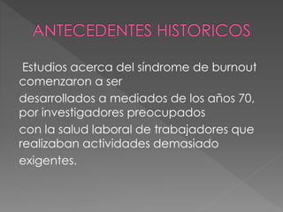 Estudios acerca del síndrome de burnout
comenzaron a ser
desarrollados a mediados de los años 70,
por investigadores preocupados
con la salud laboral de trabajadores que
realizaban actividades demasiado
exigentes.
 