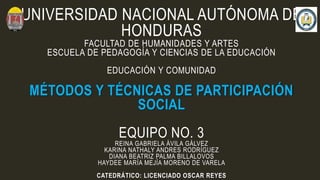 UNIVERSIDAD NACIONAL AUTÓNOMA DE
HONDURAS
FACULTAD DE HUMANIDADES Y ARTES
ESCUELA DE PEDAGOGÍA Y CIENCIAS DE LA EDUCACIÓN
EDUCACIÓN Y COMUNIDAD
MÉTODOS Y TÉCNICAS DE PARTICIPACIÓN
SOCIAL
EQUIPO NO. 3
REINA GABRIELA ÁVILA GÁLVEZ
KARINA NATHALY ANDRES RODRÍGUEZ
DIANA BEATRIZ PALMA BILLALOVOS
HAYDEE MARÍA MEJÍA MORENO DE VARELA
CATEDRÁTICO: LICENCIADO OSCAR REYES
 