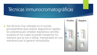 Técnicas inmunocromatográficas
 Son técnicas muy utilizadas en el mundo,
principalmente para realizar diagnósticos rápidos.
Se caracteriza por emplear dispositivos sencillos
(casetes) en los cuales se puede transportar los
reactivos que se van a utilizar, impregnados en una
membrana por lo general nitrocelulosa.
 