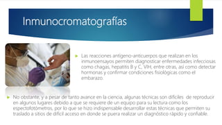 Inmunocromatografías
 Las reacciones antígeno-anticuerpos que realizan en los
inmunoensayos permiten diagnosticar enfermedades infecciosas
como chagas, hepatitis B y C, VIH, entre otras, así como detectar
hormonas y confirmar condiciones fisiológicas como el
embarazo.
 No obstante, y a pesar de tanto avance en la ciencia, algunas técnicas son difíciles de reproducir
en algunos lugares debido a que se requiere de un equipo para su lectura como los
espectofotómetros, por lo que se hizo indispensable desarrollar estas técnicas que permiten su
traslado a sitios de difícil acceso en donde se puera realizar un diagnóstico rápido y confiable.
 