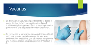 Vacunas
 La definición de vacunación puede realizarse desde el
punto de vista de la inmunización activa, la cual
consiste en aplicar agentes infecciosos o sus productos
para obtener una respuesta inmune de protección.
 En conclusión, la vacunación es una práctica en el cual
se induce una respuesta inmune protectora ante
enfermedades infecciosas, y se caracteriza por generar
una memoria gracias a la producción de linfocitos T y
B.
 