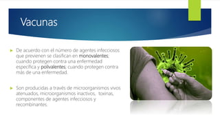Vacunas
 De acuerdo con el número de agentes infecciosos
que previenen se clasifican en monovalentes;
cuando protegen contra una enfermedad
específica y polivalentes; cuando protegen contra
más de una enfermedad.
 Son producidas a través de microorganismos vivos
atenuados, microorganismos inactivos, toxinas,
componentes de agentes infecciosos y
recombinantes.
 