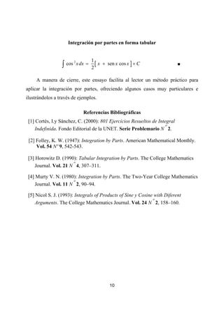 Integración por partes en forma tabular


                                      1
                 ∫ cos
                         2
                             x dx =     [ x + sen x cos x ] + C             ■
                                      2

     A manera de cierre, este ensayo facilita al lector un método práctico para
aplicar la integración por partes, ofreciendo algunos casos muy particulares e
ilustrándolos a través de ejemplos.

                                Referencias Bibliográficas
 [1] Cortés, I.y Sánchez, C. (2000): 801 Ejercicios Resueltos de Integral
                                                                     o
     Indefinida. Fondo Editorial de la UNET. Serie Problemario N 2.

 [2] Folley, K. W. (1947): Integration by Parts. American Mathematical Monthly.
     Vol. 54 Nº 9, 542-543.

 [3] Horowitz D. (1990): Tabular Integration by Parts. The College Mathematics
                       o
     Journal. Vol. 21 N 4, 307–311.

 [4] Murty V. N. (1980): Integration by Parts. The Two-Year College Mathematics
                       o
     Journal. Vol. 11 N 2, 90–94.

 [5] Nicol S. J. (1993): Integrals of Products of Sine y Cosine with Diferent
                                                               o
     Arguments. The College Mathematics Journal. Vol. 24 N 2, 158–160.




                                               10
 
