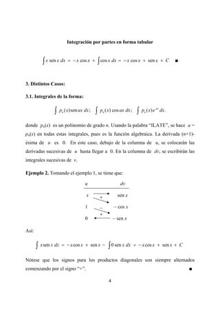Integración por partes en forma tabular



            ∫ x sen x dx   = − x cos x +       ∫ cos x dx =   − x cos x + sen x + C            ■



3. Distintos Casos:

3.1. Integrales de la forma:


                  ∫   pn ( x)sen ax dx ;   ∫    pn ( x) cos ax dx ;    ∫   pn ( x) e ax dx .

donde pn(x) es un polinomio de grado n. Usando la palabra “ILATE”, se hace u =
pn(x) en todas estas integrales, pues es la función algebraica. La derivada (n+1)-
ésima de u es 0. En este caso, debajo de la columna de u, se colocarán las
derivadas sucesivas de u hasta llegar a 0. En la columna de dv, se escribirán las
integrales sucesivas de v.

Ejemplo 2. Tomando el ejemplo 1, se tiene que:

                                    u                       dv

                                     x          +          sen x

                                    1           –        – cos x
                                                +
                                    0                    – sen x

Así:


       ∫   x sen x dx = − x cos x + sen x −         ∫ 0 sen x dx      = − x cos x + sen x + C


Nótese que los signos para los productos diagonales son siempre alternados
comenzando por el signo “+”.                                                                       ■

                                                     4
 