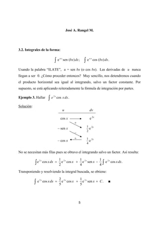 José A. Rangel M.




3.2. Integrales de la forma:


                                ∫e         sen (bx) dx ;    ∫e        cos (bx) dx .
                                      ax                         ax




Usando la palabra “ILATE”, u = sen bx (o cos bx). Las derivadas de u nunca
llegan a ser 0. ¿Cómo proceder entonces? Muy sencillo, nos detendremos cuando
el producto horizontal sea igual al integrando, salvo un factor constante. Por
supuesto, se está aplicando reiteradamente la fórmula de integración por partes.

                          ∫e
                               2x
Ejemplo 3. Hallar                   cos x dx .

Solución:
                                           u                     dv

                                       cos x                     e 2x
                                                    +
                                                             1 2x
                                     – sen x                   e
                                                             2
                                                    –
                                                    +        1 2x
                                     – cos x                   e
                                                             4

No se necesitan más filas pues se obtuvo el integrando salvo un factor. Así resulta:

                                     1 2x       1              1
            ∫e        cos x dx =       e cos x + e 2 x sen x −               ∫e
                 2x                                                               2x
                                                                                       cos x dx .
                                     2          4              4
Transponiendo y resolviendo la integral buscada, se obtiene:

                                      2 2x       1
            ∫e        cos x dx =        e cos x + e 2 x sen x + C .
                 2x
                                                                                  ■
                                      5          5




                                                        5
 