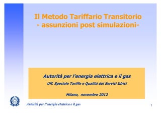 Il Metodo Tariffario Transitorio
       - assunzioni post simulazioni-




            Autorità per l’energia elettrica e il gas
               Uff. Speciale Tariffe e Qualità dei Servizi Idrici


                             Milano, novembre 2012

Autorità per l’energia elettrica e il gas                           1
 