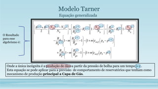Modelo Tarner
Equação generalizada
Onde a única incógnita é a produção de óleo a partir da pressão de bolha para um tempo j+1 .
Esta equação se pode aplicar para a previsão de comportamento de reservatórios que tenham como
mecanismo de produção principal a Capa de Gás.
O Resultado
para esse
algebrismo é:
 