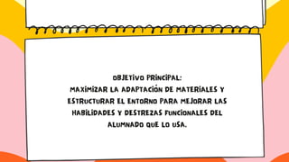 OBJETIVO PRINCIPAL:
MAXIMIZAR LA ADAPTACIÓN DE MATERIALES Y
ESTRUCTURAR EL ENTORNO PARA MEJORAR LAS
HABILIDADES Y DESTREZAS FUNCIONALES DEL
ALUMNADO QUE LO USA.
 
