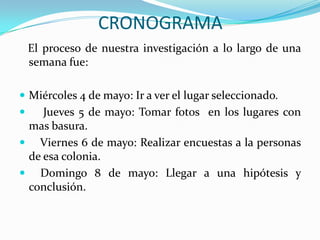 CRONOGRAMA   El proceso de nuestra investigación a lo largo de una  semana fue:Miércoles 4 de mayo: Ir a ver el lugar seleccionado.     Jueves 5 de mayo: Tomar fotos  en los lugares con mas basura.    Viernes 6 de mayo: Realizar encuestas a la personas de esa colonia.    Domingo 8 de mayo: Llegar a una hipótesis y conclusión.
