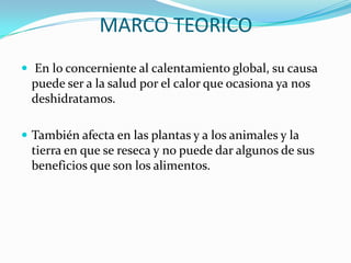 MARCO TEORICO En lo concerniente al calentamiento global, su causa puede ser a la salud por el calor que ocasiona ya nos deshidratamos.También afecta en las plantas y a los animales y la tierra en que se reseca y no puede dar algunos de sus beneficios que son los alimentos.