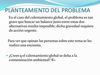 PLANTEAMIENTO DEL PROBLEMA   En el caso del calentamiento global, el problema es tan grave que buscar un balance justo entre estas dos alternativas resulta imposible; dicha gravedad requiere de acción urgente.  Para ver que opinan las personas sobre este tema se les realizo una encuesta.¿Crees q el calentamiento global se deba a la contaminación ambiental? R= 