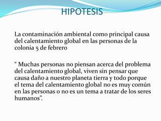 HIPOTESIS   La contaminación ambiental como principal causa del calentamiento global en las personas de la colonia 5 de febrero   “ Muchas personas no piensan acerca del problema del calentamiento global, viven sin pensar que causa daño a nuestro planeta tierra y todo porque el tema del calentamiento global no es muy común en las personas o no es un tema a tratar de los seres humanos”.