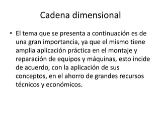 Cadena dimensional
• El tema que se presenta a continuación es de
  una gran importancia, ya que el mismo tiene
  amplia aplicación práctica en el montaje y
  reparación de equipos y máquinas, esto incide
  de acuerdo, con la aplicación de sus
  conceptos, en el ahorro de grandes recursos
  técnicos y económicos.
 