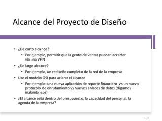 Alcance del Proyecto de Diseño
• ¿De corto alcance?
• Por ejemplo, permitir que la gente de ventas puedan acceder
vía una VPN
• ¿De largo alcance?
• Por ejemplo, un rediseño completo de la red de la empresa
• Use el modelo OSI para aclarar el alcance
• Por ejemplo: una nueva aplicación de reporte financiero vs un nuevo
protocolo de enrutamiento vs nuevos enlaces de datos (digamos
inalámbricos)
• ¿El alcance está dentro del presupuesto, la capacidad del personal, la
agenda de la empresa?
1-27
 