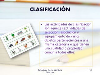 CLASIFICACIÓN
• Las actividades de clasificación
son aquellas actividades de
selección, asociación y
agrupamiento de varios
objetos pertenecientes a una
misma categoría o que tienen
una cualidad o propiedad
común a todos ellos.
Método de Lecto-escritura
Troncoso
10
 