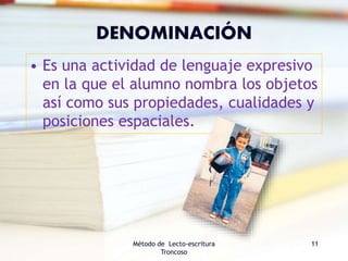 DENOMINACIÓN
• Es una actividad de lenguaje expresivo
en la que el alumno nombra los objetos
así como sus propiedades, cualidades y
posiciones espaciales.
Método de Lecto-escritura
Troncoso
11
 
