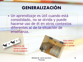 GENERALIZACIÓN
• Un aprendizaje es útil cuando está
consolidado, no se olvida y puede
hacerse uso de él en otros contextos
diferentes al de la situación de
enseñanza.
Método de Lecto-escritura
Troncoso
12
Una cama y
otra cama
son 2 camasEjercicio de
suma o conteo
en el cuaderno
 