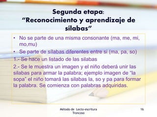 Segunda etapa:
“Reconocimiento y aprendizaje de
sílabas”
• No se parte de una misma consonante (ma, me, mi,
mo,mu)
• Se parte de sílabas diferentes entre si (ma, pa, so)
1.- Se hace un listado de las silabas
2.- Se le muestra un imagen y el niño deberá unir las
silabas para armar la palabra; ejemplo imagen de “la
sopa” el niño tomará las silabas la, so y pa para formar
la palabra. Se comienza con palabras adquiridas.
Método de Lecto-escritura
Troncoso
16
 