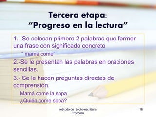Tercera etapa:
“Progreso en la lectura”
1.- Se colocan primero 2 palabras que formen
una frase con significado concreto
“ mamá come”
2.-Se le presentan las palabras en oraciones
sencillas.
3.- Se le hacen preguntas directas de
comprensión.
Mamá come la sopa
¿Quién come sopa?
Método de Lecto-escritura
Troncoso
18
 