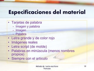 Especificaciones del material
• Tarjetas de palabra
- Imagen y palabra
- Imagen
- Palabra
• Letra grande y de color rojo
• Imágenes reales
• Letra script (de molde)
• Palabras en minúscula (menos nombres
propios)
• Siempre con el artículo
Método de Lecto-escritura
Troncoso
19
 
