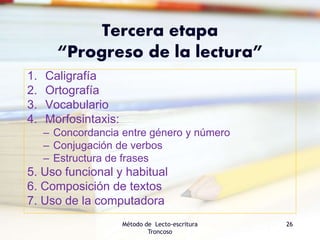 Tercera etapa
“Progreso de la lectura”
1. Caligrafía
2. Ortografía
3. Vocabulario
4. Morfosintaxis:
– Concordancia entre género y número
– Conjugación de verbos
– Estructura de frases
5. Uso funcional y habitual
6. Composición de textos
7. Uso de la computadora
Método de Lecto-escritura
Troncoso
26
 