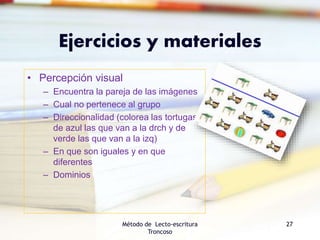 Ejercicios y materiales
• Percepción visual
– Encuentra la pareja de las imágenes
– Cual no pertenece al grupo
– Direccionalidad (colorea las tortugas
de azul las que van a la drch y de
verde las que van a la izq)
– En que son iguales y en que
diferentes
– Dominios
Método de Lecto-escritura
Troncoso
27
 